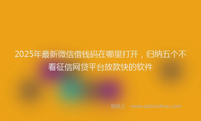 2025年最新微信借钱码在哪里打开，归纳五个不看征信网贷平台放款快的软件