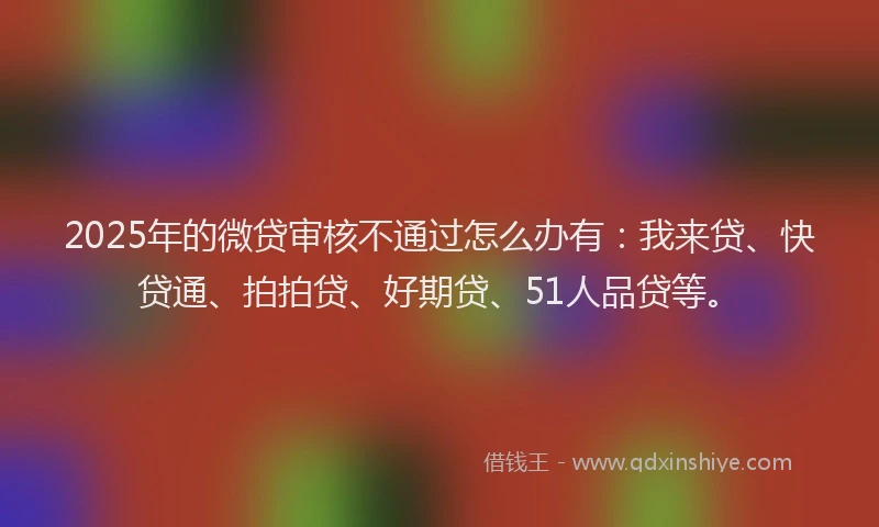 2025年的微贷审核不通过怎么办有：我来贷、快贷通、拍拍贷、好期贷、51人品贷等。