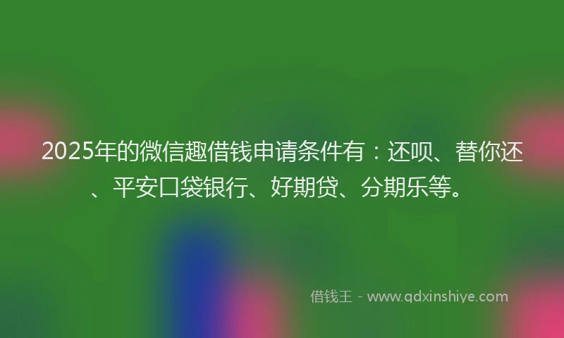 2025年的微信趣借钱申请条件有：还呗、替你还、平安口袋银行、好期贷、分期乐等。