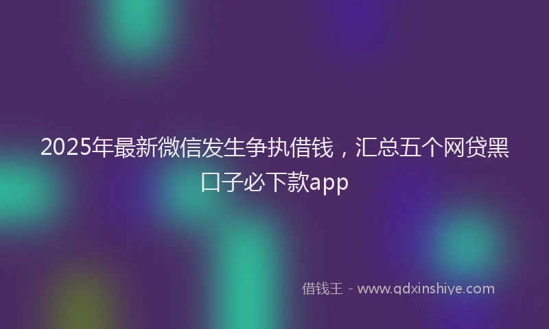 2025年最新微信发生争执借钱，汇总五个网贷黑口子必下款app