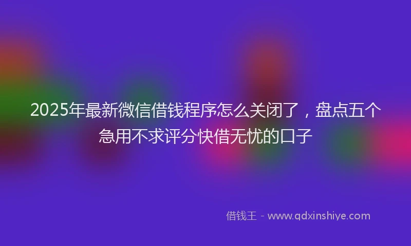 2025年最新微信借钱程序怎么关闭了，盘点五个急用不求评分快借无忧的口子