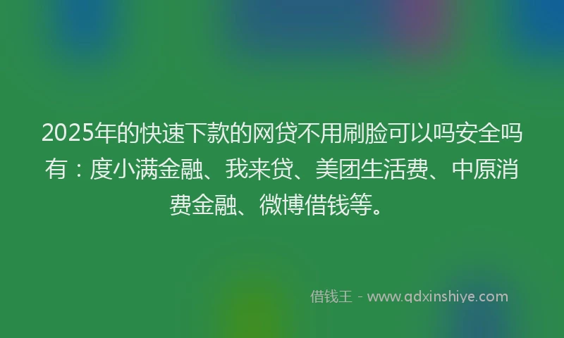 2025年的快速下款的网贷不用刷脸可以吗安全吗有：度小满金融、我来贷、美团生活费、中原消费金融、微博借钱等。
