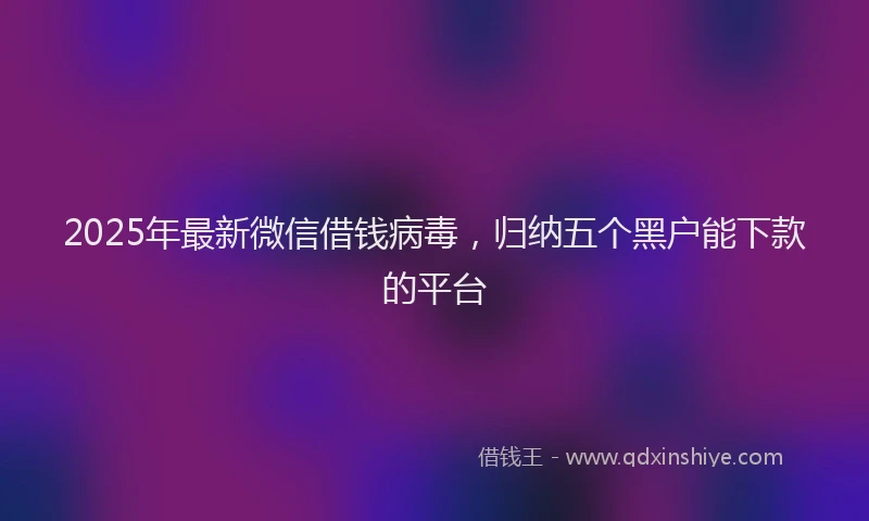 2025年最新微信借钱病毒，归纳五个黑户能下款的平台