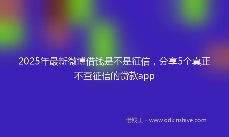 2025年最新微博借钱是不是征信，分享5个真正不查征信的贷款app