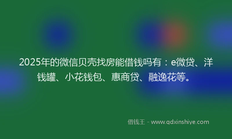 2025年的微信贝壳找房能借钱吗有：e微贷、洋钱罐、小花钱包、惠商贷、融逸花等。