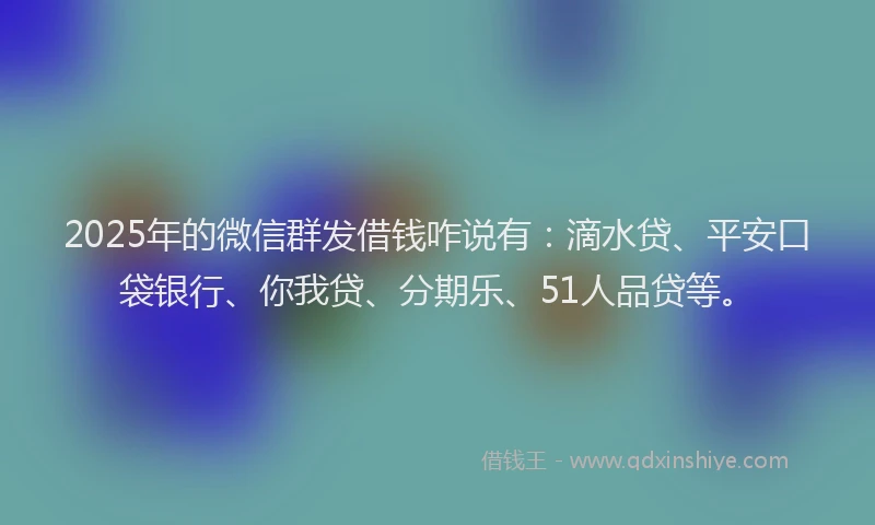 2025年的微信群发借钱咋说有：滴水贷、平安口袋银行、你我贷、分期乐、51人品贷等。