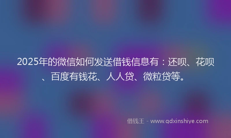 2025年的微信如何发送借钱信息有：还呗、花呗、百度有钱花、人人贷、微粒贷等。