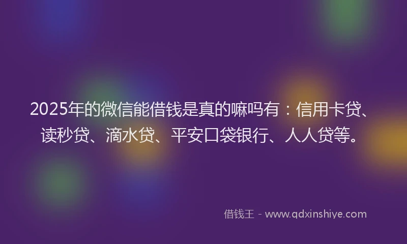 2025年的微信能借钱是真的嘛吗有：信用卡贷、读秒贷、滴水贷、平安口袋银行、人人贷等。