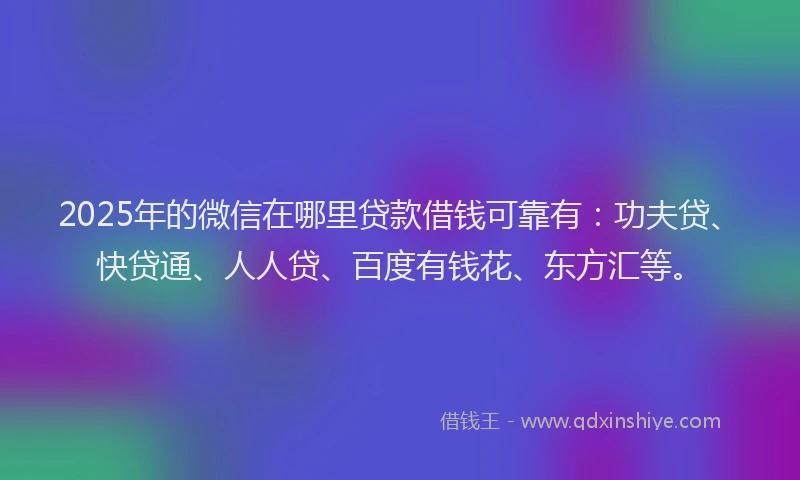 2025年的微信在哪里贷款借钱可靠有：功夫贷、快贷通、人人贷、百度有钱花、东方汇等。
