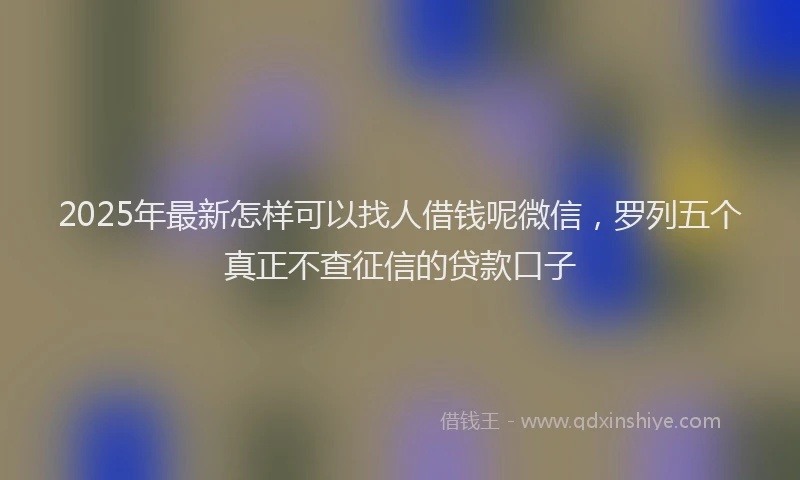 2025年最新怎样可以找人借钱呢微信，罗列五个真正不查征信的贷款口子