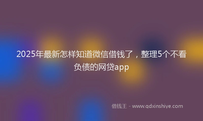 2025年最新怎样知道微信借钱了，整理5个不看负债的网贷app