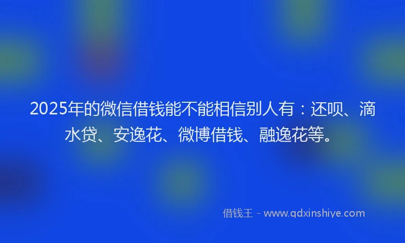 2025年的微信借钱能不能相信别人有：还呗、滴水贷、安逸花、微博借钱、融逸花等。