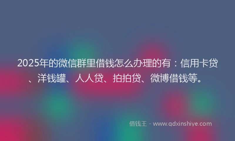 2025年的微信群里借钱怎么办理的有：信用卡贷、洋钱罐、人人贷、拍拍贷、微博借钱等。