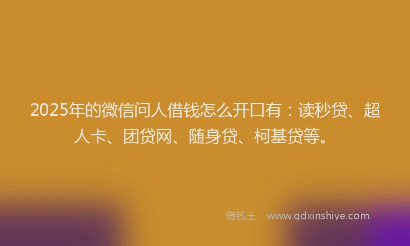 2025年的微信问人借钱怎么开口有：读秒贷、超人卡、团贷网、随身贷、柯基贷等。