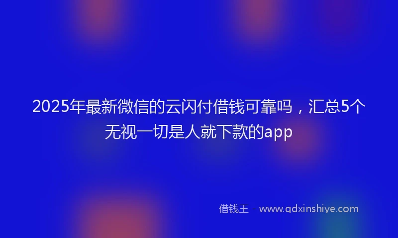 2025年最新微信的云闪付借钱可靠吗，汇总5个无视一切是人就下款的app