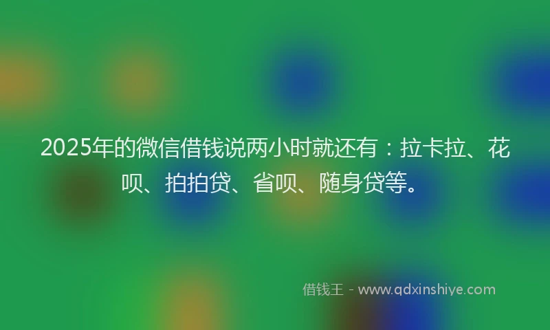 2025年的微信借钱说两小时就还有：拉卡拉、花呗、拍拍贷、省呗、随身贷等。