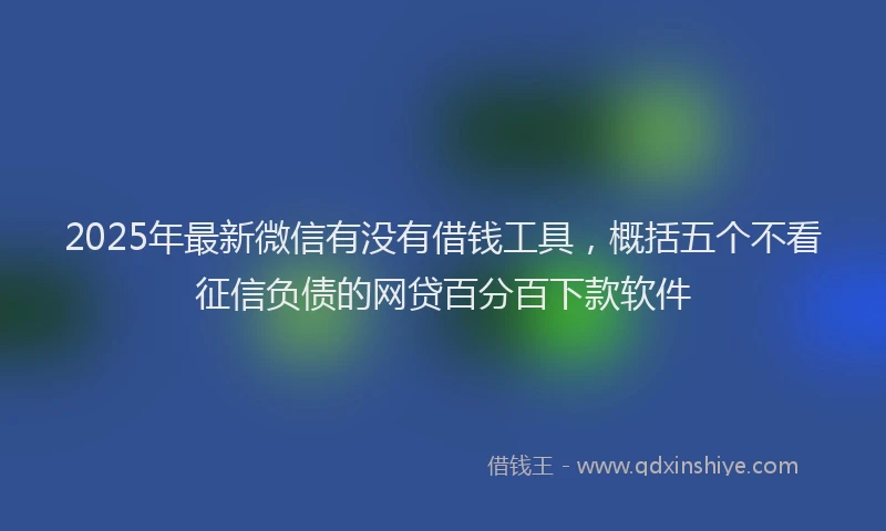2025年最新微信有没有借钱工具，概括五个不看征信负债的网贷百分百下款软件