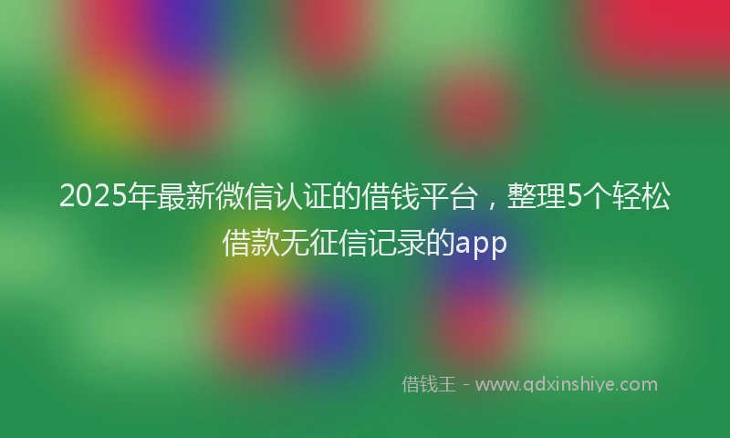 2025年最新微信认证的借钱平台，整理5个轻松借款无征信记录的app