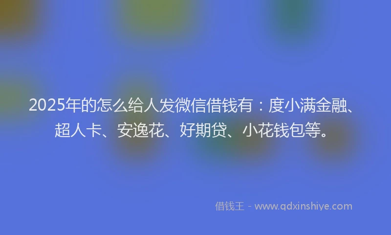 2025年的怎么给人发微信借钱有：度小满金融、超人卡、安逸花、好期贷、小花钱包等。