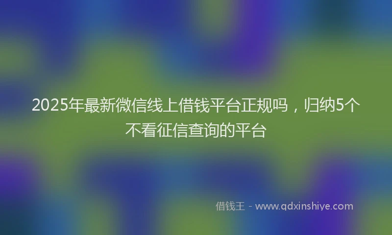2025年最新微信线上借钱平台正规吗，归纳5个不看征信查询的平台