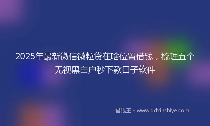 2025年最新微信微粒贷在啥位置借钱，梳理五个无视黑白户秒下款口子软件