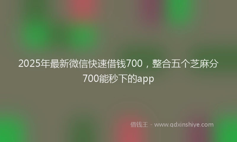 2025年最新微信快速借钱700，整合五个芝麻分700能秒下的app