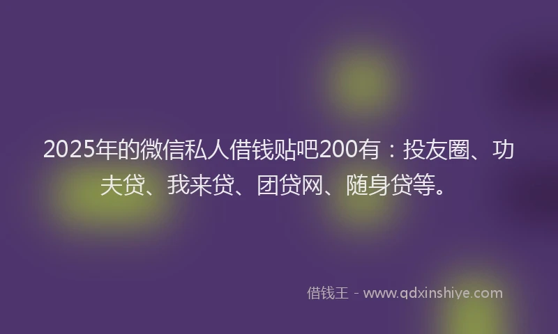 2025年的微信私人借钱贴吧200有：投友圈、功夫贷、我来贷、团贷网、随身贷等。