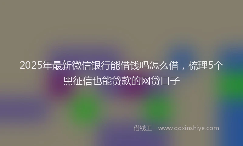 2025年最新微信银行能借钱吗怎么借，梳理5个黑征信也能贷款的网贷口子