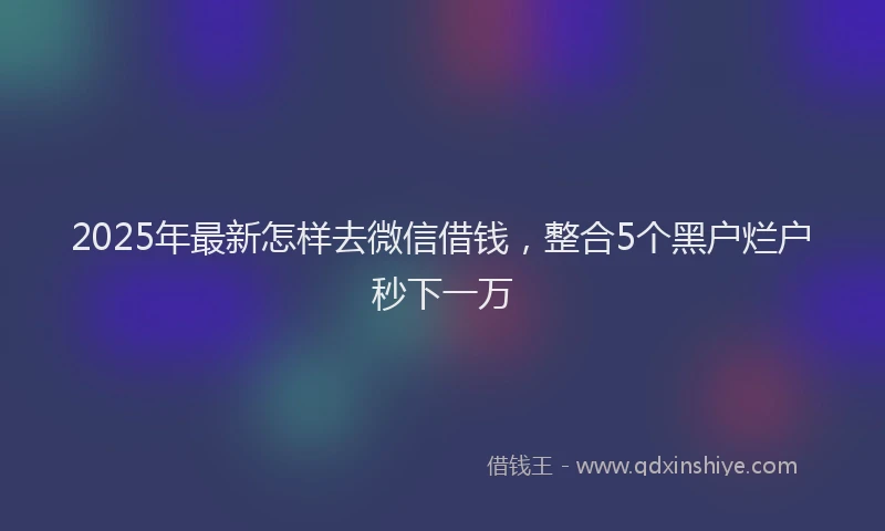 2025年最新怎样去微信借钱，整合5个黑户烂户秒下一万