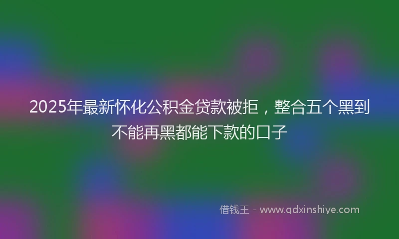 2025年最新怀化公积金贷款被拒，整合五个黑到不能再黑都能下款的口子