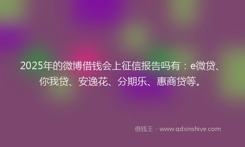 2025年的微博借钱会上征信报告吗有：e微贷、你我贷、安逸花、分期乐、惠商贷等。