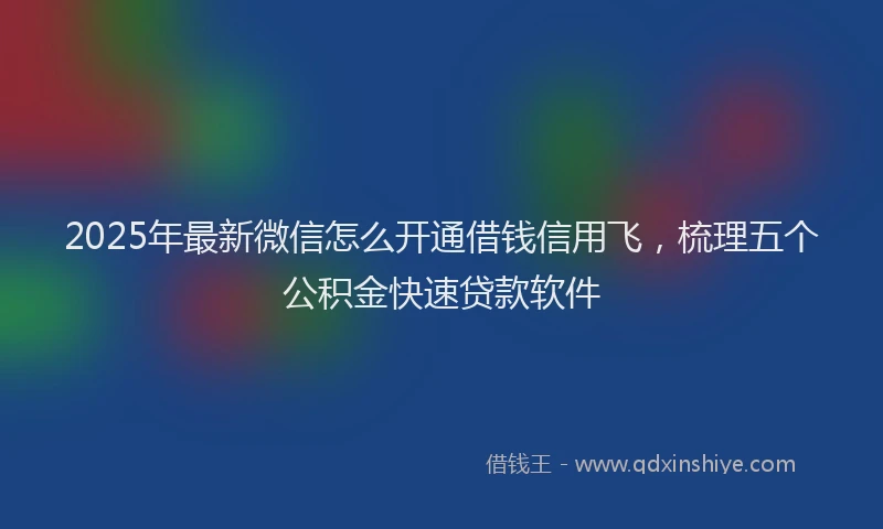 2025年最新微信怎么开通借钱信用飞，梳理五个公积金快速贷款软件