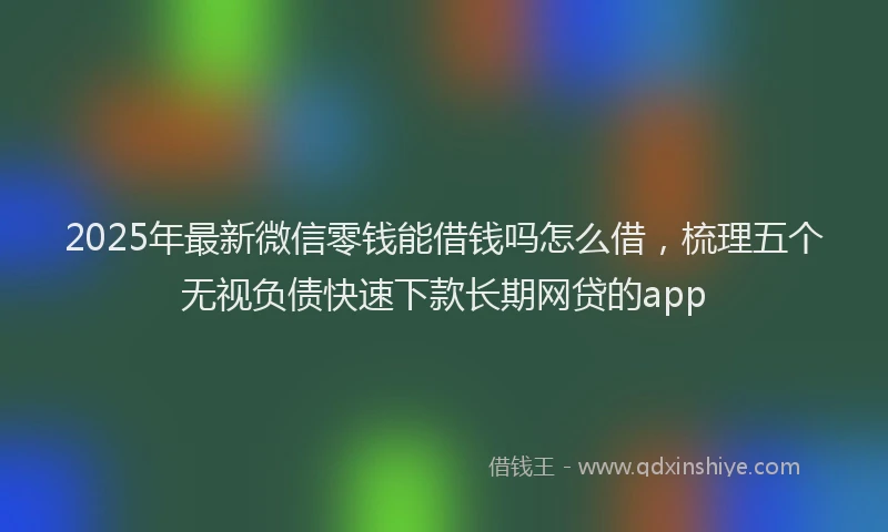 2025年最新微信零钱能借钱吗怎么借，梳理五个无视负债快速下款长期网贷的app