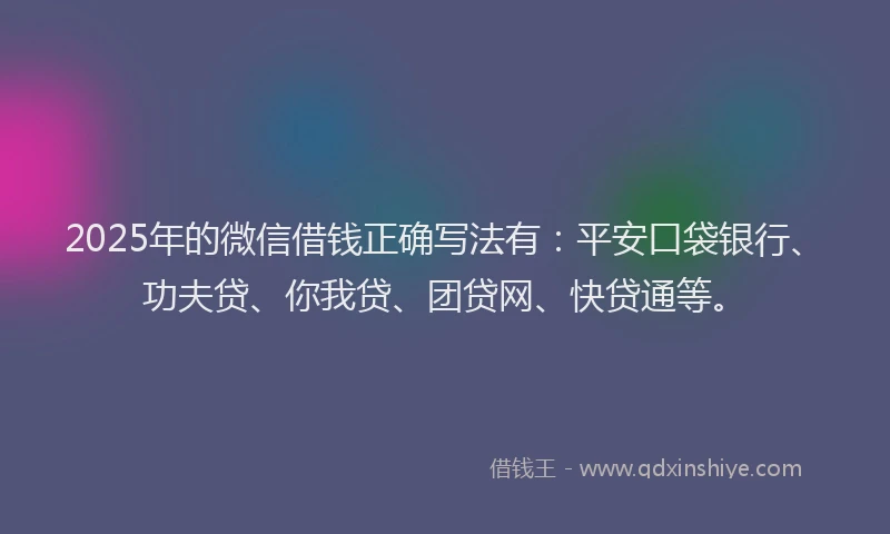2025年的微信借钱正确写法有：平安口袋银行、功夫贷、你我贷、团贷网、快贷通等。