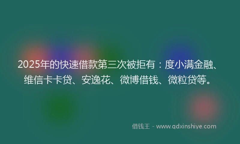 2025年的快速借款第三次被拒有：度小满金融、维信卡卡贷、安逸花、微博借钱、微粒贷等。