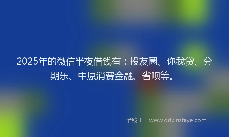 2025年的微信半夜借钱有：投友圈、你我贷、分期乐、中原消费金融、省呗等。