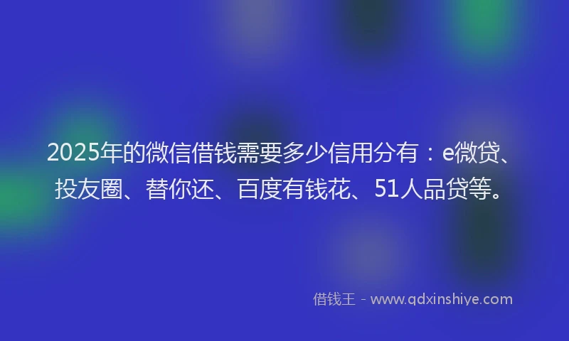 2025年的微信借钱需要多少信用分有：e微贷、投友圈、替你还、百度有钱花、51人品贷等。