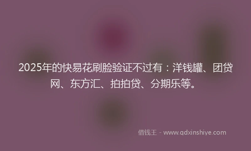 2025年的快易花刷脸验证不过有：洋钱罐、团贷网、东方汇、拍拍贷、分期乐等。
