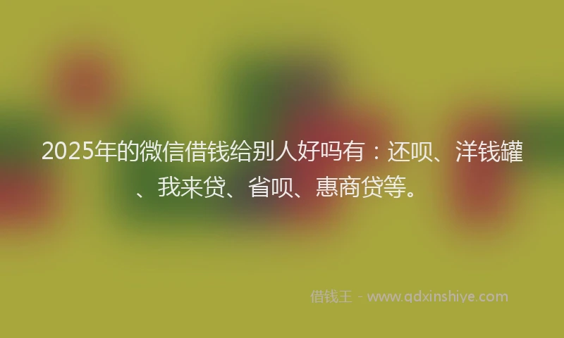 2025年的微信借钱给别人好吗有：还呗、洋钱罐、我来贷、省呗、惠商贷等。