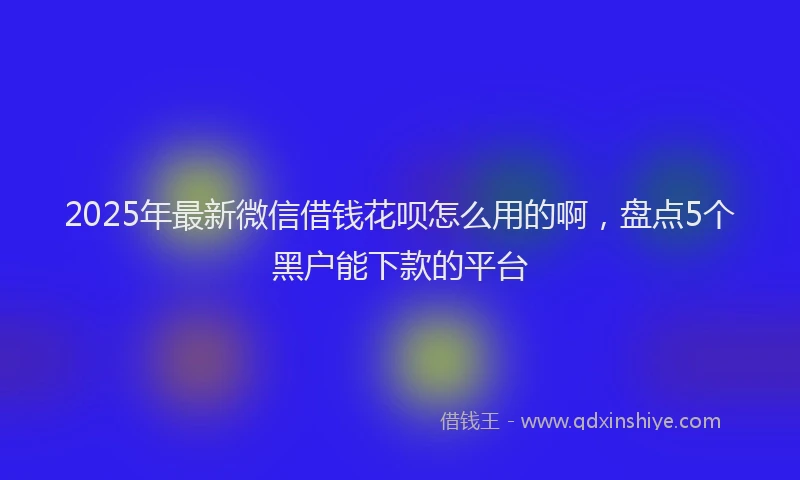 2025年最新微信借钱花呗怎么用的啊，盘点5个黑户能下款的平台
