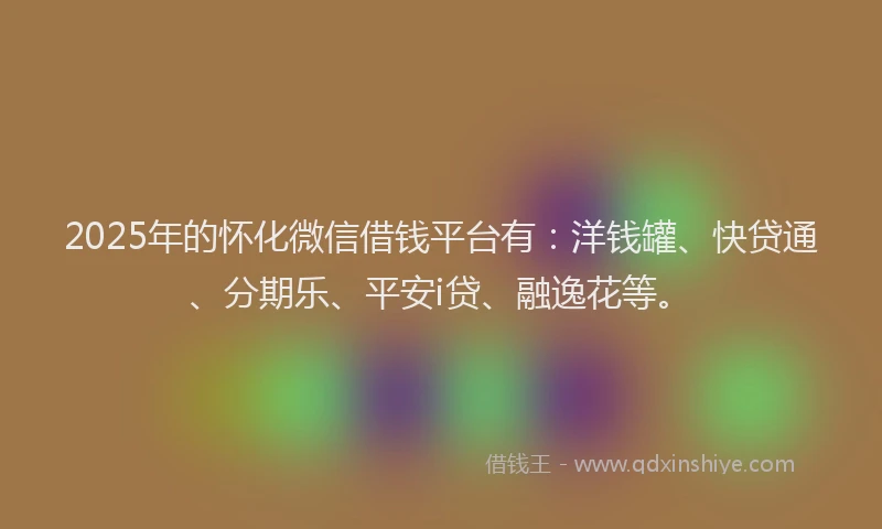 2025年的怀化微信借钱平台有：洋钱罐、快贷通、分期乐、平安i贷、融逸花等。