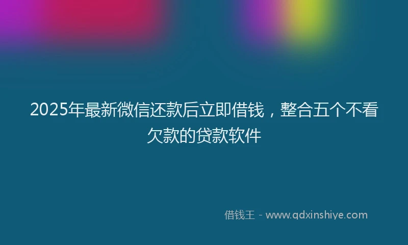 2025年最新微信还款后立即借钱，整合五个不看欠款的贷款软件