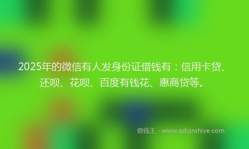 2025年的微信有人发身份证借钱有：信用卡贷、还呗、花呗、百度有钱花、惠商贷等。