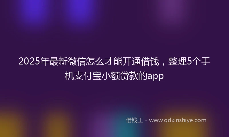 2025年最新微信怎么才能开通借钱，整理5个手机支付宝小额贷款的app