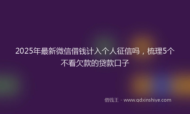 2025年最新微信借钱计入个人征信吗，梳理5个不看欠款的贷款口子