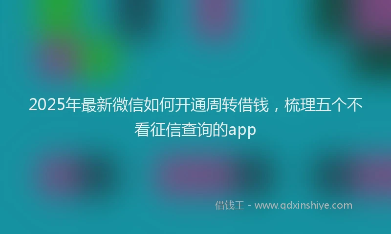 2025年最新微信如何开通周转借钱，梳理五个不看征信查询的app