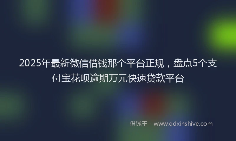 2025年最新微信借钱那个平台正规，盘点5个支付宝花呗逾期万元快速贷款平台