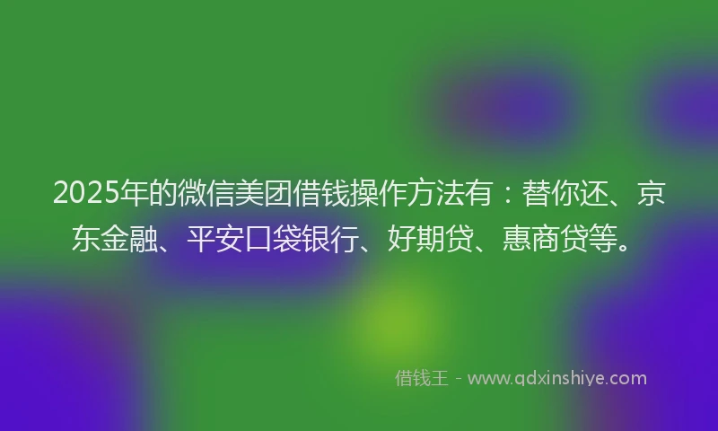 2025年的微信美团借钱操作方法有：替你还、京东金融、平安口袋银行、好期贷、惠商贷等。
