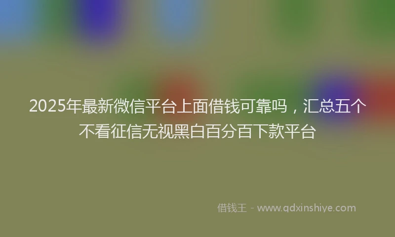 2025年最新微信平台上面借钱可靠吗，汇总五个不看征信无视黑白百分百下款平台