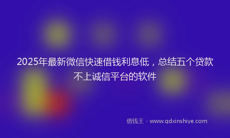 2025年最新微信快速借钱利息低，总结五个贷款不上诚信平台的软件